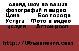 слайд-шоу из ваших фотографий и видео › Цена ­ 500 - Все города Услуги » Фото и видео услуги   . Алтай респ.